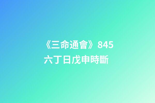 《三命通會》8.45 六丁日戊申時斷
